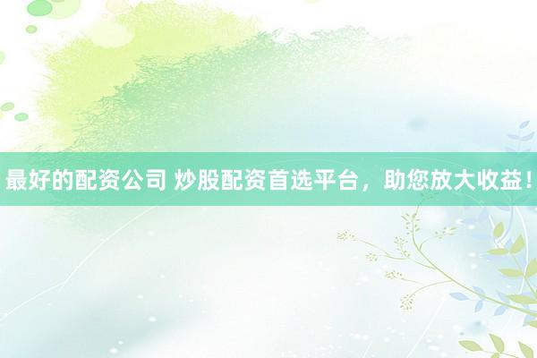 最好的配资公司 炒股配资首选平台，助您放大收益！