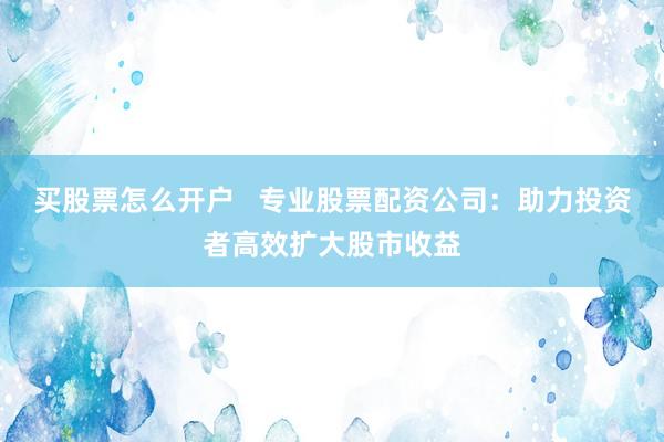 买股票怎么开户   专业股票配资公司：助力投资者高效扩大股市收益
