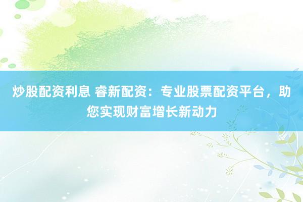 炒股配资利息 睿新配资：专业股票配资平台，助您实现财富增长新动力