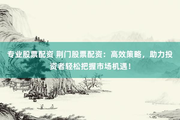 专业股票配资 荆门股票配资：高效策略，助力投资者轻松把握市场机遇！