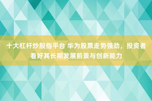 十大杠杆炒股指平台 华为股票走势强劲，投资者看好其长期发展前景与创新能力