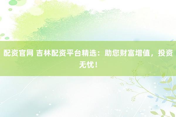 配资官网 吉林配资平台精选：助您财富增值，投资无忧！