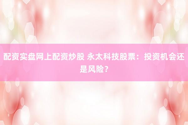 配资实盘网上配资炒股 永太科技股票：投资机会还是风险？