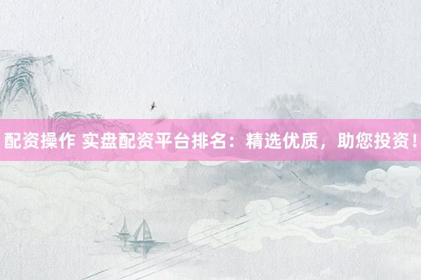 配资操作 实盘配资平台排名：精选优质，助您投资！