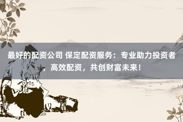 最好的配资公司 保定配资服务：专业助力投资者，高效配资，共创财富未来！