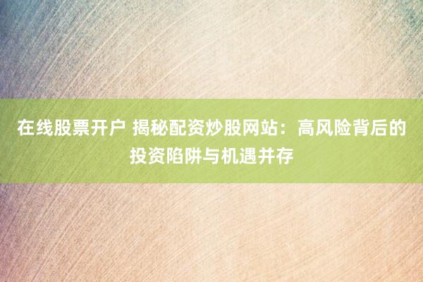 在线股票开户 揭秘配资炒股网站：高风险背后的投资陷阱与机遇并存