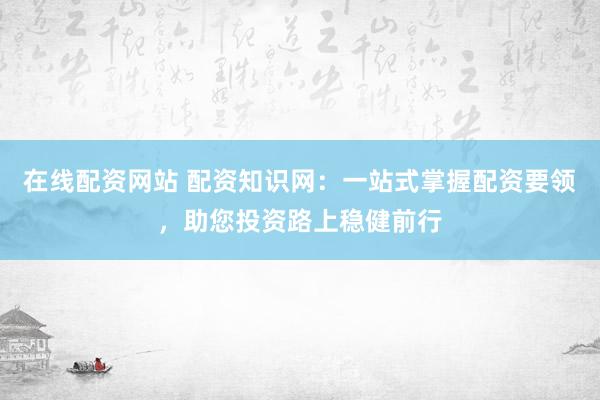 在线配资网站 配资知识网：一站式掌握配资要领，助您投资路上稳健前行