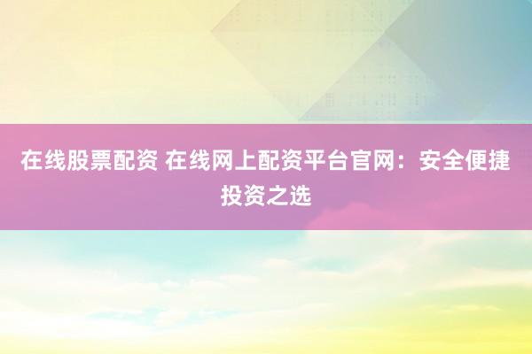 在线股票配资 在线网上配资平台官网：安全便捷投资之选