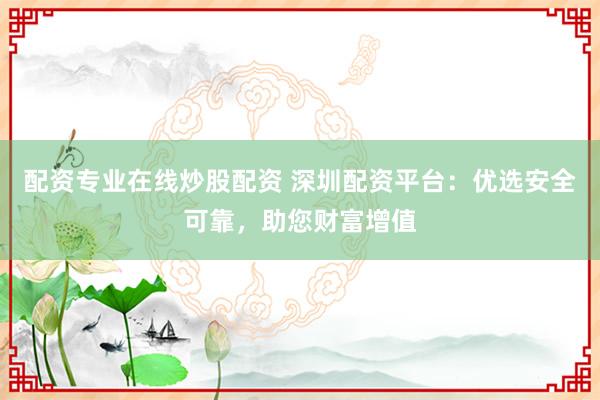 配资专业在线炒股配资 深圳配资平台：优选安全可靠，助您财富增值