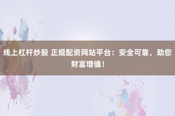 线上杠杆炒股 正规配资网站平台：安全可靠，助您财富增值！