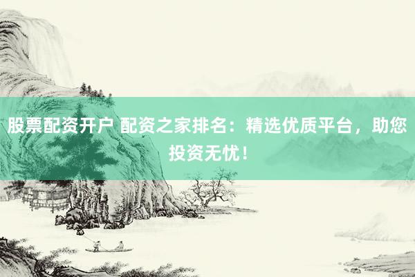 股票配资开户 配资之家排名：精选优质平台，助您投资无忧！