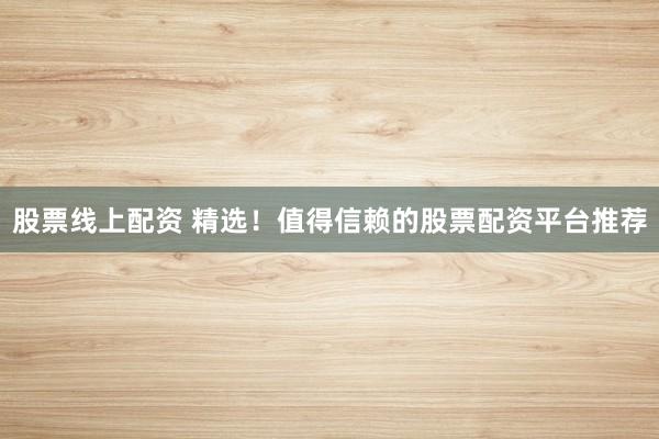 股票线上配资 精选！值得信赖的股票配资平台推荐