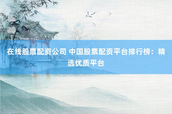 在线股票配资公司 中国股票配资平台排行榜：精选优质平台