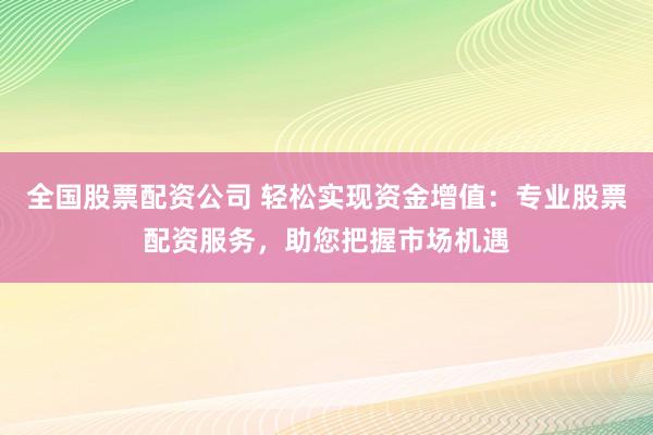 全国股票配资公司 轻松实现资金增值：专业股票配资服务，助您把握市场机遇