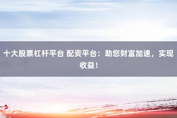 十大股票杠杆平台 配资平台：助您财富加速，实现收益！