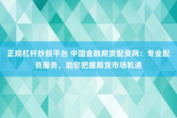 正规杠杆炒股平台 中国金融期货配资网：专业配资服务，助您把握期货市场机遇