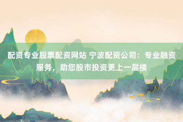 配资专业股票配资网站 宁波配资公司：专业融资服务，助您股市投资更上一层楼