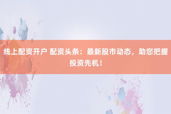 线上配资开户 配资头条：最新股市动态，助您把握投资先机！