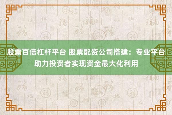 股票百倍杠杆平台 股票配资公司搭建：专业平台助力投资者实现资金最大化利用