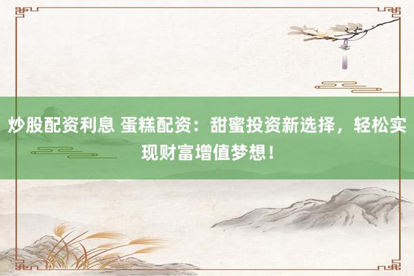 炒股配资利息 蛋糕配资：甜蜜投资新选择，轻松实现财富增值梦想！