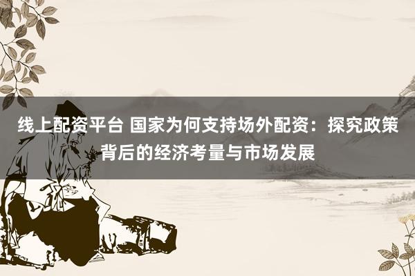 线上配资平台 国家为何支持场外配资：探究政策背后的经济考量与市场发展