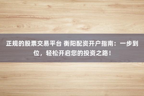 正规的股票交易平台 衡阳配资开户指南：一步到位，轻松开启您的投资之路！