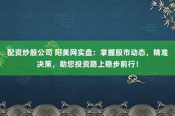 配资炒股公司 阳美网实盘：掌握股市动态，精准决策，助您投资路上稳步前行！