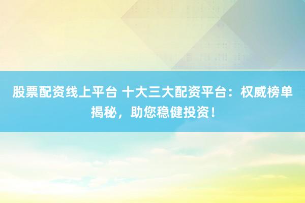 股票配资线上平台 十大三大配资平台：权威榜单揭秘，助您稳健投资！
