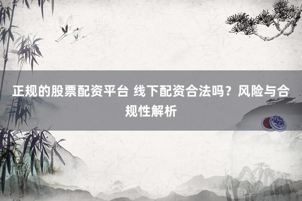 正规的股票配资平台 线下配资合法吗？风险与合规性解析