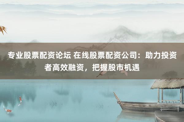 专业股票配资论坛 在线股票配资公司：助力投资者高效融资，把握股市机遇