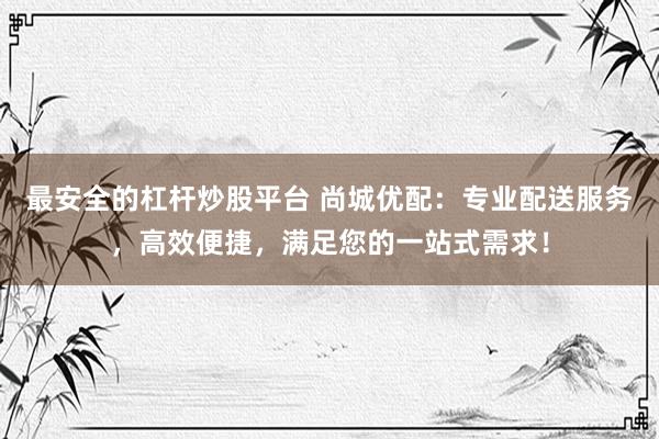 最安全的杠杆炒股平台 尚城优配：专业配送服务，高效便捷，满足您的一站式需求！