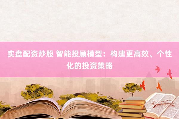 实盘配资炒股 智能投顾模型：构建更高效、个性化的投资策略