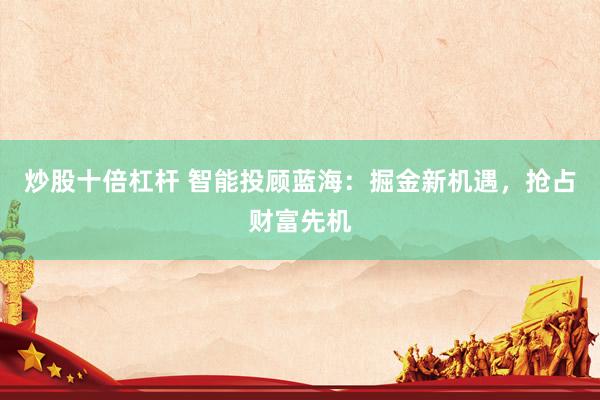 炒股十倍杠杆 智能投顾蓝海：掘金新机遇，抢占财富先机