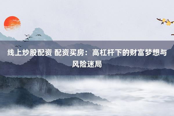 线上炒股配资 配资买房：高杠杆下的财富梦想与风险迷局
