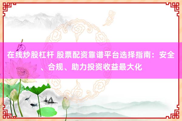 在线炒股杠杆 股票配资靠谱平台选择指南：安全、合规、助力投资收益最大化