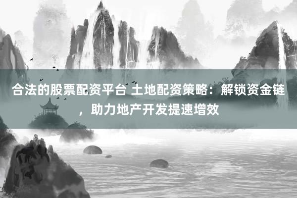 合法的股票配资平台 土地配资策略：解锁资金链，助力地产开发提速增效