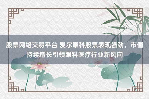 股票网络交易平台 爱尔眼科股票表现强劲，市值持续增长引领眼科医疗行业新风向