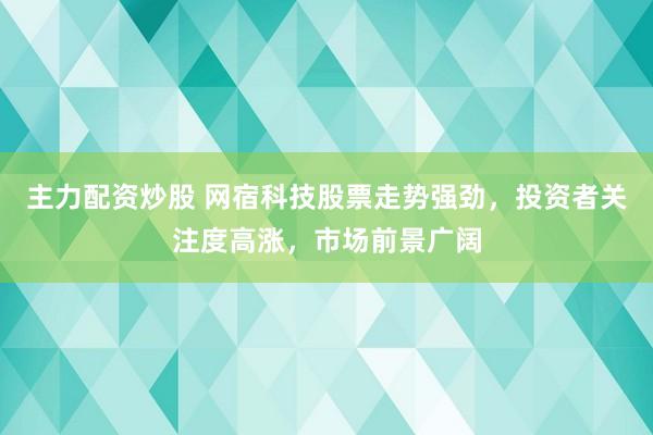 主力配资炒股 网宿科技股票走势强劲，投资者关注度高涨，市场前景广阔