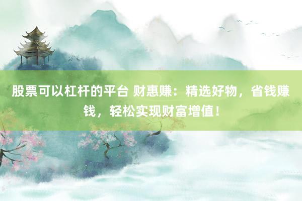 股票可以杠杆的平台 财惠赚：精选好物，省钱赚钱，轻松实现财富增值！