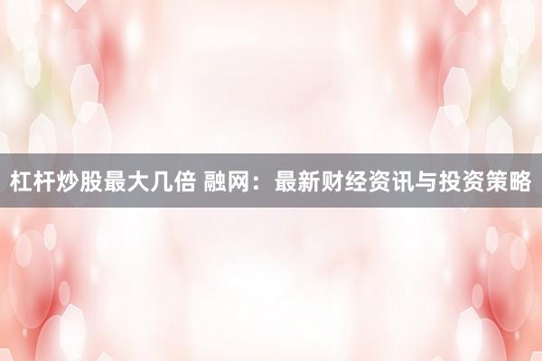 杠杆炒股最大几倍 融网：最新财经资讯与投资策略