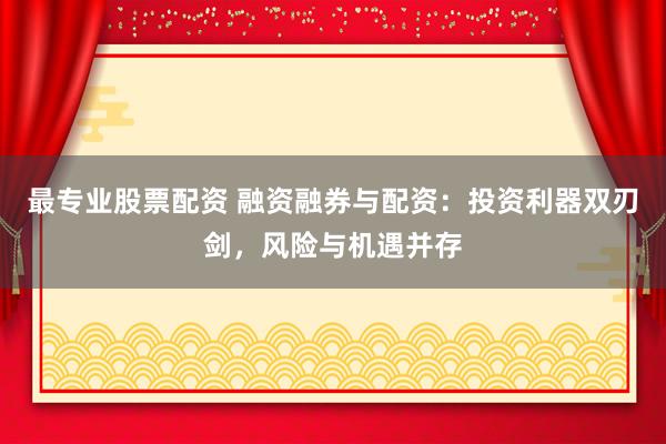 最专业股票配资 融资融券与配资：投资利器双刃剑，风险与机遇并存