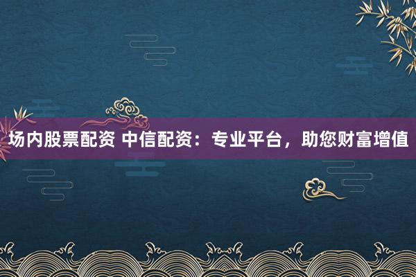 场内股票配资 中信配资：专业平台，助您财富增值