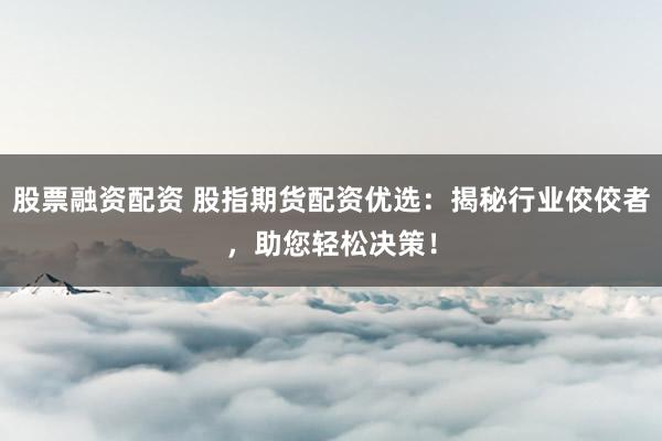 股票融资配资 股指期货配资优选：揭秘行业佼佼者，助您轻松决策！