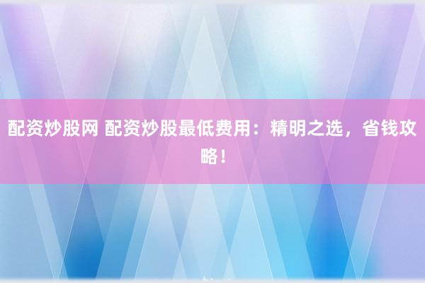 配资炒股网 配资炒股最低费用：精明之选，省钱攻略！