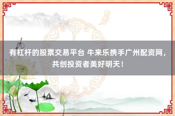 有杠杆的股票交易平台 牛来乐携手广州配资网，共创投资者美好明天！
