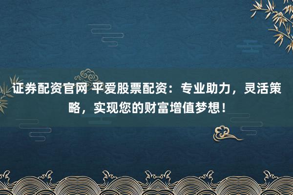 证券配资官网 平爱股票配资：专业助力，灵活策略，实现您的财富增值梦想！