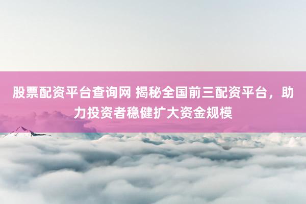 股票配资平台查询网 揭秘全国前三配资平台，助力投资者稳健扩大资金规模