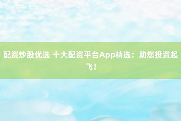 配资炒股优选 十大配资平台App精选：助您投资起飞！