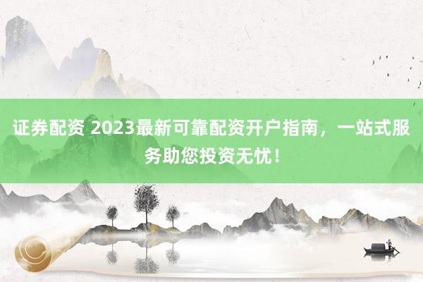 证券配资 2023最新可靠配资开户指南，一站式服务助您投资无忧！