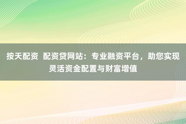 按天配资  配资贷网站：专业融资平台，助您实现灵活资金配置与财富增值